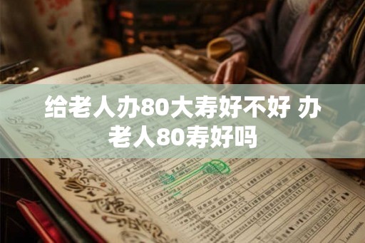 给老人办80大寿好不好 办老人80寿好吗