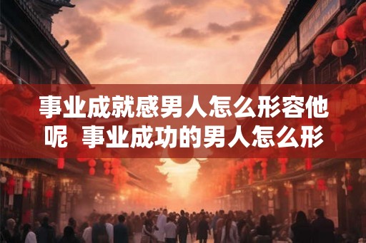事业成就感男人怎么形容他呢  事业成功的男人怎么形容