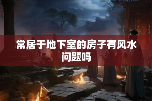 常居于地下室的房子有风水问题吗 常居于地下室的房子有风水问题吗