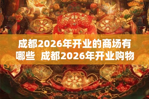 成都2026年开业的商场有哪些 成都2026年开业购物中心 成都2026年开业的商场有哪些 成都2026年开业购物中心