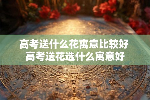 高考送什么花寓意比较好 高考送花选什么寓意好