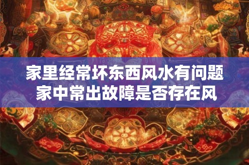家里经常坏东西风水有问题 家中常出故障是否存在风水问题