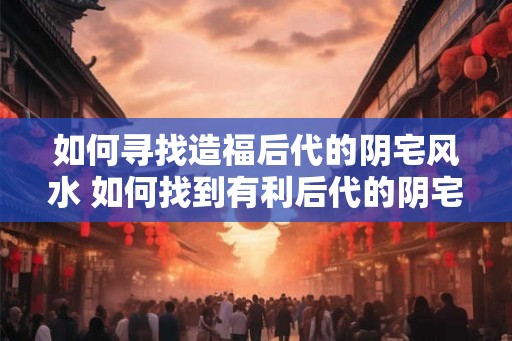 如何寻找造福后代的阴宅风水 如何找到有利后代的阴宅风水