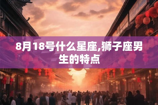 8月18号什么星座,狮子座男生的特点 8月18号什么星座,狮子座男生的特点