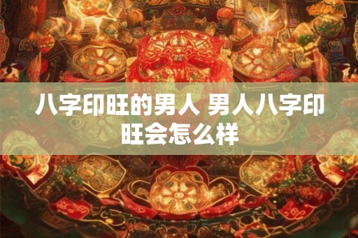 八字印旺的男人 男人八字印旺会怎么样