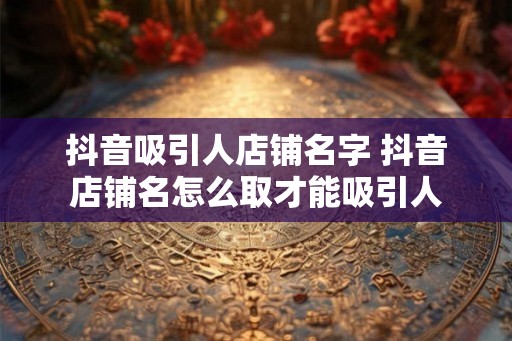 抖音吸引人店铺名字 抖音店铺名怎么取才能吸引人