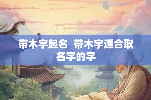 带木字起名  带木字适合取名字的字