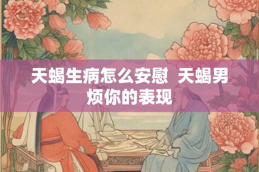 天蝎生病怎么安慰  天蝎男烦你的表现