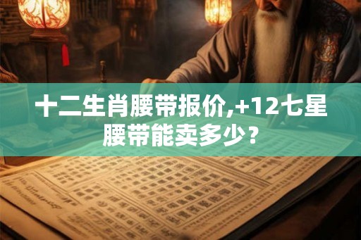 十二生肖腰带报价,+12七星腰带能卖多少？
