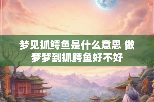 梦见抓鳄鱼是什么意思 做梦梦到抓鳄鱼好不好
