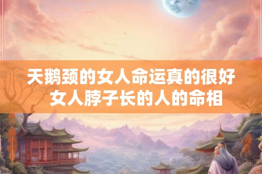 天鹅颈的女人命运真的很好 女人脖子长的人的命相 天鹅颈的女人命运真的很好 女人脖子长的人的命相