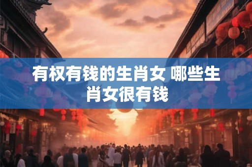 有权有钱的生肖女 哪些生肖女很有钱