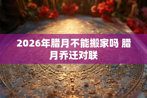 2026年腊月不能搬家吗 腊月乔迁对联