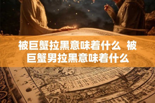 被巨蟹拉黑意味着什么  被巨蟹男拉黑意味着什么