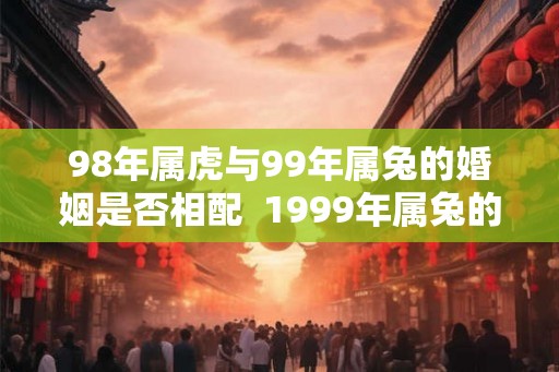 98年属虎与99年属兔的婚姻是否相配  1999年属兔的姻缘
