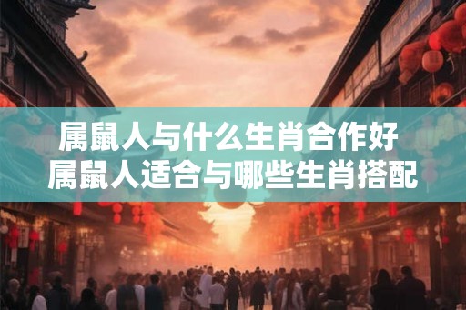 属鼠人与什么生肖合作好 属鼠人适合与哪些生肖搭配