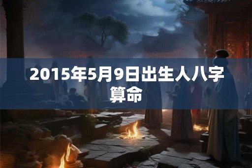 2015年5月9日出生人八字算命 2015年5月9日出生人八字算命