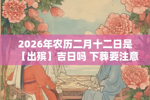 2026年农历二月十二日是【出殡】吉日吗 下葬要注意什么 2026年农历二月十二日是【出殡】吉日吗 下葬要注意什么