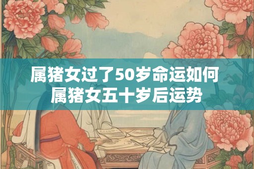 属猪女过了50岁命运如何 属猪女五十岁后运势