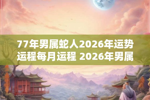 77年男属蛇人2026年运势运程每月运程 2026年男属蛇人每月运势如何 77年男属蛇人2026年运势运程每月运程 2026年男属蛇人每月运势如何