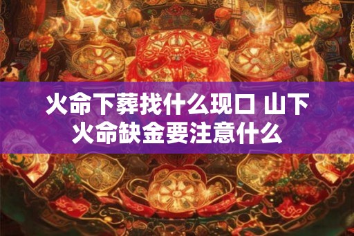 火命下葬找什么现口 山下火命缺金要注意什么