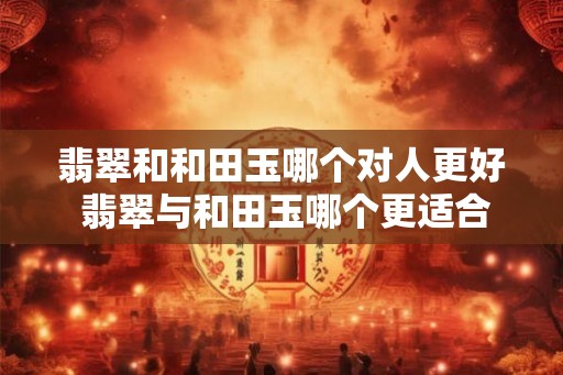 翡翠和和田玉哪个对人更好 翡翠与和田玉哪个更适合佩戴 翡翠和和田玉哪个对人更好 翡翠与和田玉哪个更适合佩戴