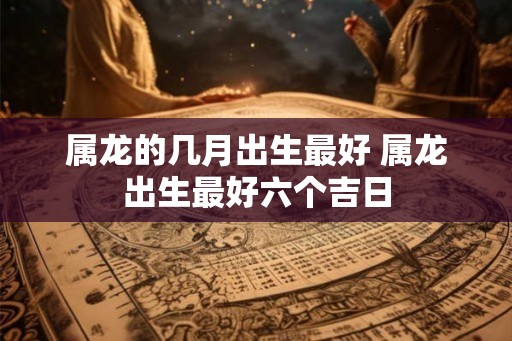 属龙的几月出生最好 属龙出生最好六个吉日