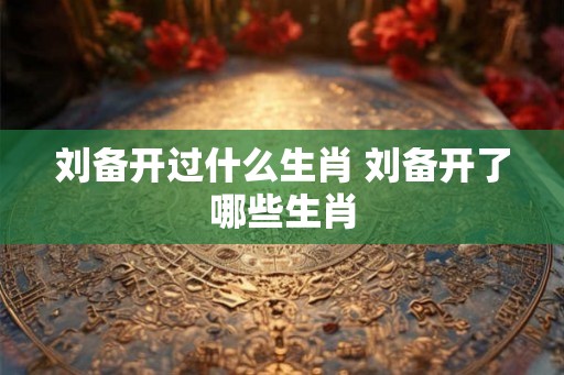 刘备开过什么生肖 刘备开了哪些生肖