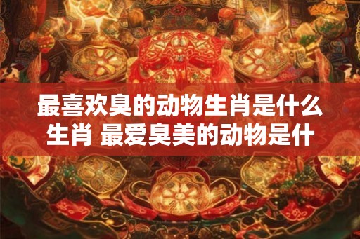 最喜欢臭的动物生肖是什么生肖 最爱臭美的动物是什么动物