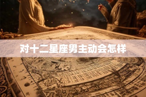 对十二星座男主动会怎样 对十二星座男主动会怎样