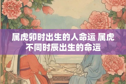 属虎卯时出生的人命运 属虎不同时辰出生的命运 属虎卯时出生的人命运 属虎不同时辰出生的命运