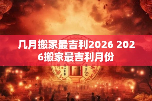 几月搬家最吉利2026 2026搬家最吉利月份