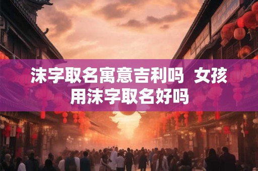 沫字取名寓意吉利吗  女孩用沫字取名好吗