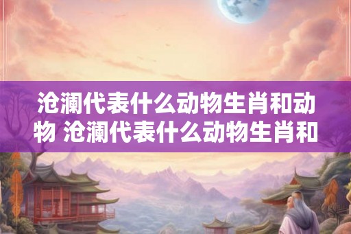 沧澜代表什么动物生肖和动物 沧澜代表什么动物生肖和动物图片