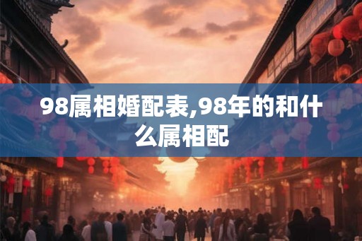 98属相婚配表,98年的和什么属相配 98属相婚配表,98年的和什么属相配