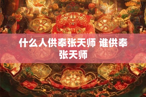 什么人供奉张天师 谁供奉张天师