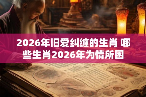2026年旧爱纠缠的生肖 哪些生肖2026年为情所困