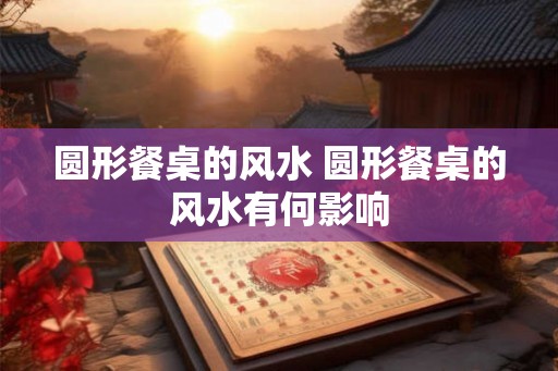 圆形餐桌的风水 圆形餐桌的风水有何影响