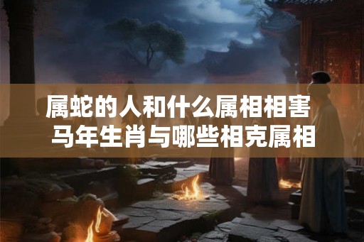属蛇的人和什么属相相害 马年生肖与哪些相克属相