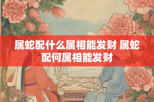属蛇配什么属相能发财 属蛇配何属相能发财
