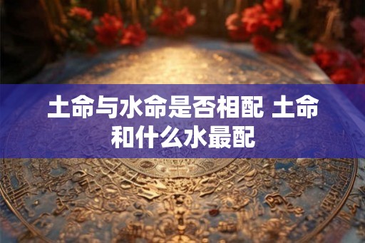 土命与水命是否相配 土命和什么水最配