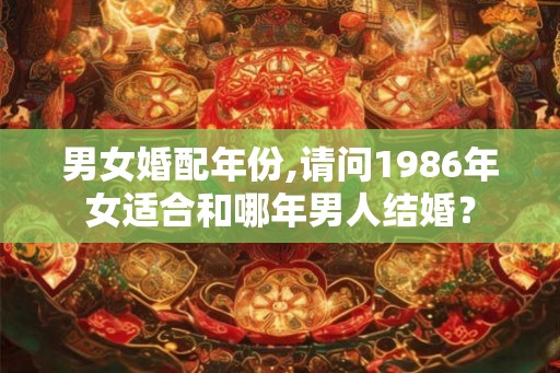 男女婚配年份,请问1986年女适合和哪年男人结婚? 男女婚配年份,请问1986年女适合和哪年男人结婚?