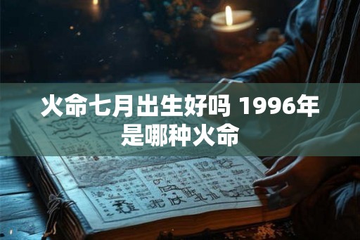 火命七月出生好吗 1996年是哪种火命 火命七月出生好吗 1996年是哪种火命