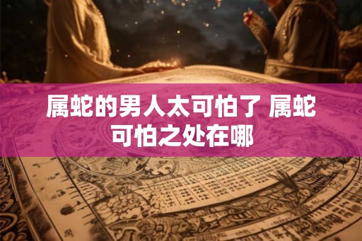 属蛇的男人太可怕了 属蛇可怕之处在哪 属蛇的男人太可怕了 属蛇可怕之处在哪