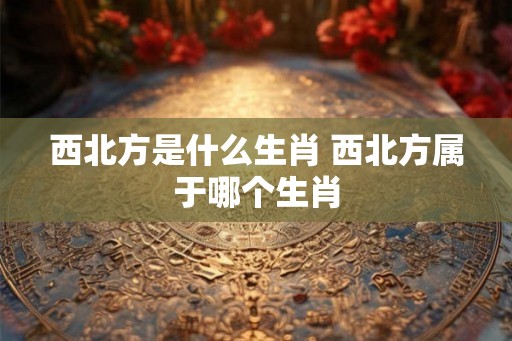 西北方是什么生肖 西北方属于哪个生肖