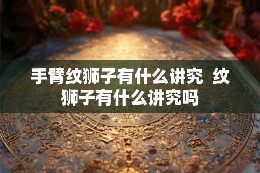 手臂纹狮子有什么讲究 纹狮子有什么讲究吗 手臂纹狮子有什么讲究 纹狮子有什么讲究吗