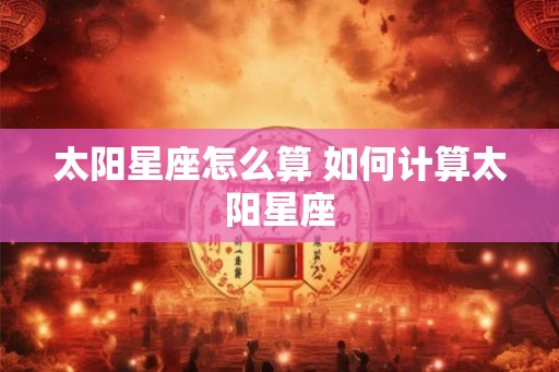 太阳星座怎么算 如何计算太阳星座