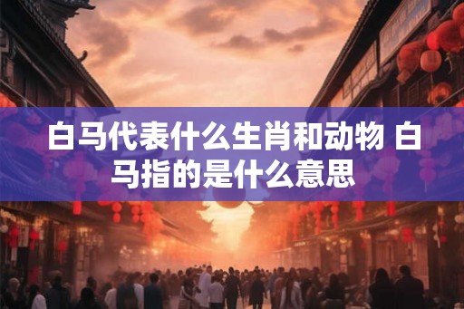 白马代表什么生肖和动物 白马指的是什么意思 白马代表什么生肖和动物 白马指的是什么意思