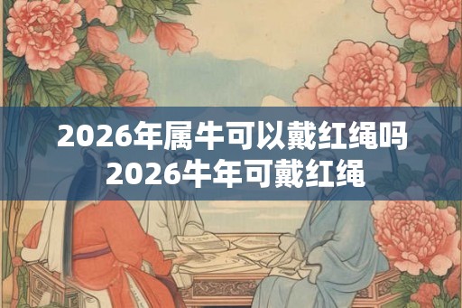 2026年属牛可以戴红绳吗 2026牛年可戴红绳