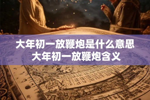 大年初一放鞭炮是什么意思 大年初一放鞭炮含义